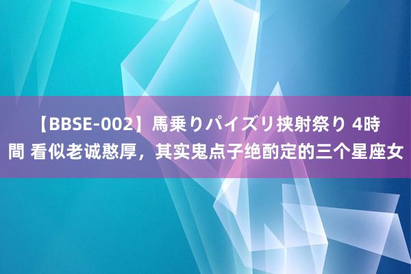 【BBSE-002】馬乗りパイズリ挟射祭り 4時間 看似老诚憨厚，其实鬼点子绝酌定的三个星座女