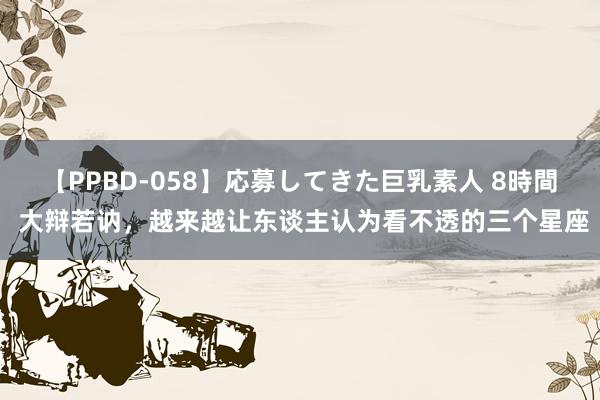 【PPBD-058】応募してきた巨乳素人 8時間 大辩若讷，越来越让东谈主认为看不透的三个星座