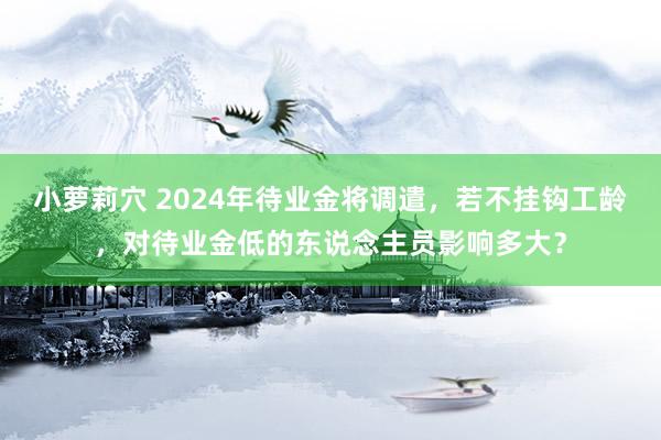 小萝莉穴 2024年待业金将调遣，若不挂钩工龄，对待业金低的东说念主员影响多大？