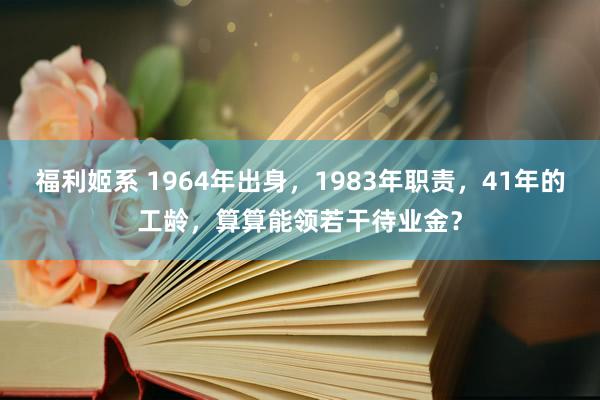 福利姬系 1964年出身，1983年职责，41年的工龄，算算能领若干待业金？