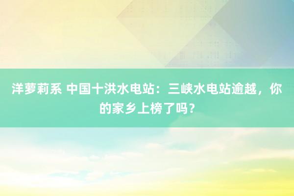 洋萝莉系 中国十洪水电站：三峡水电站逾越，你的家乡上榜了吗？