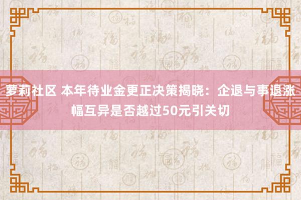 萝莉社区 本年待业金更正决策揭晓：企退与事退涨幅互异是否越过50元引关切