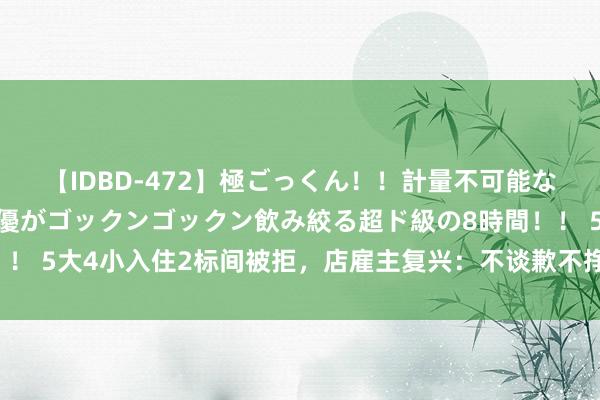 【IDBD-472】極ごっくん！！計量不可能な爆量ザーメンをS級女優がゴックンゴックン飲み絞る超ド級の8時間！！ 5大4小入住2标间被拒，店雇主复兴：不谈歉不挣无能钱，网友力挺