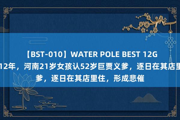 【BST-010】WATER POLE BEST 12GALs 8時間 2012年，河南21岁女孩认52岁巨贾义爹，逐日在其店里住，形成悲催