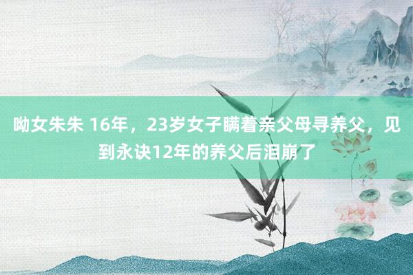 呦女朱朱 16年，23岁女子瞒着亲父母寻养父，见到永诀12年的养父后泪崩了