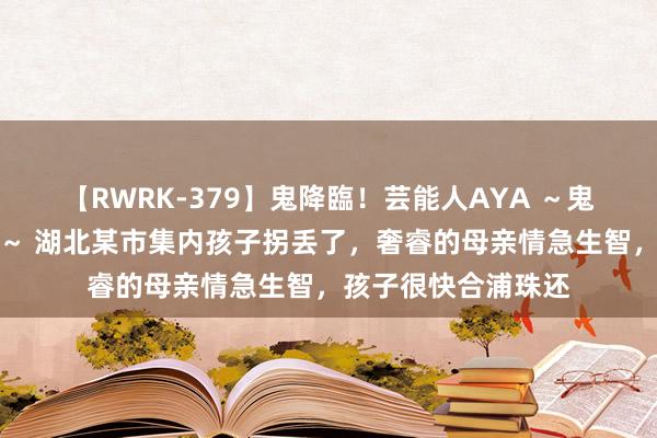 【RWRK-379】鬼降臨！芸能人AYA ～鬼シリーズ全制覇！～ 湖北某市集内孩子拐丢了，奢睿的母亲情急生智，孩子很快合浦珠还