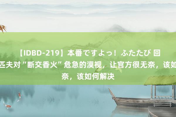 【IDBD-219】本番ですよっ！ふたたび 回来：老匹夫对“断交香火”危急的漠视，让官方很无奈，该如何解决