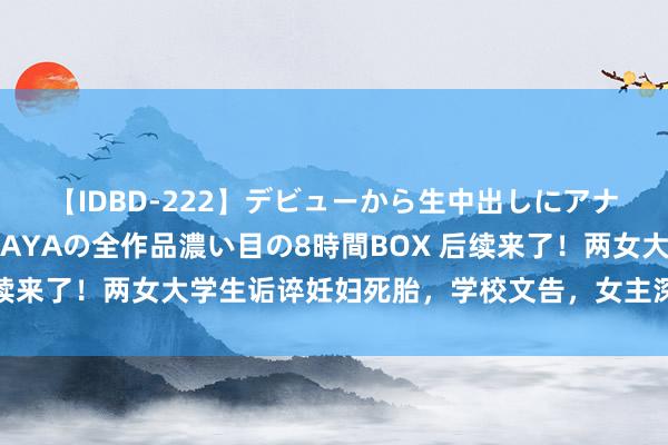 【IDBD-222】デビューから生中出しにアナルまで！最強の芸能人AYAの全作品濃い目の8時間BOX 后续来了！两女大学生诟谇妊妇死胎，学校文告，女主深夜再发文！