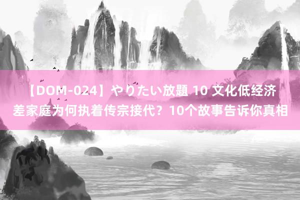 【DOM-024】やりたい放題 10 文化低经济差家庭为何执着传宗接代？10个故事告诉你真相