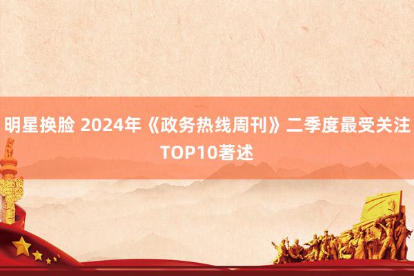 明星换脸 2024年《政务热线周刊》二季度最受关注TOP10著述