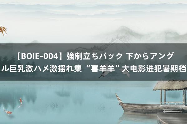 【BOIE-004】強制立ちバック 下からアングル巨乳激ハメ激揺れ集 “喜羊羊”大电影进犯暑期档