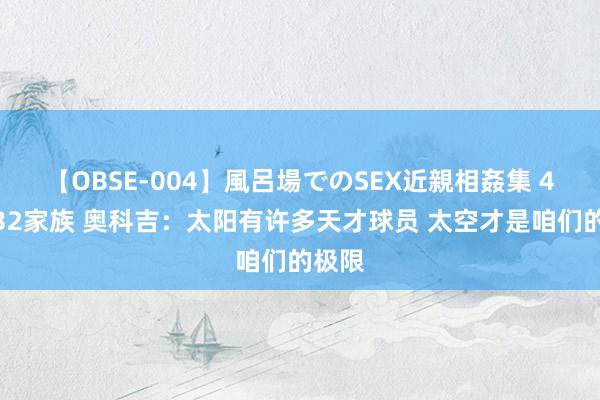 【OBSE-004】風呂場でのSEX近親相姦集 4時間32家族 奥科吉：太阳有许多天才球员 太空才是咱们的极限