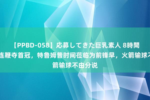 【PPBD-058】応募してきた巨乳素人 8時間 准神五连鞭夺首冠，特鲁姆普时间莅临为前锋早，火箭输球不由分说