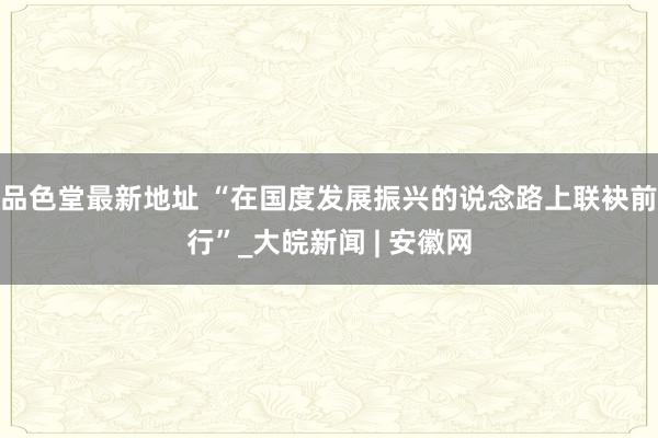 品色堂最新地址 “在国度发展振兴的说念路上联袂前行”_大皖新闻 | 安徽网