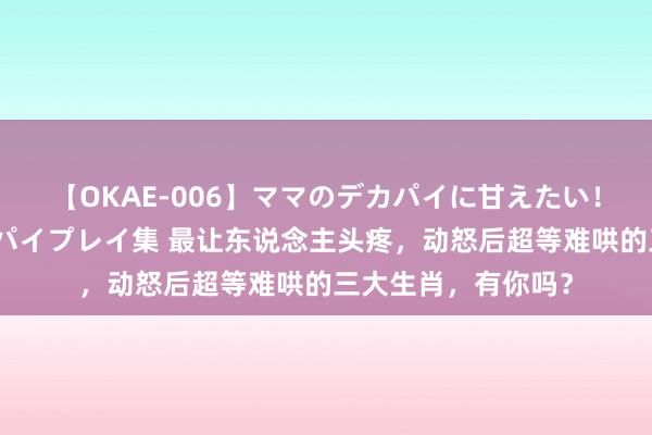 【OKAE-006】ママのデカパイに甘えたい！抜かれたい！オッパイプレイ集 最让东说念主头疼，动怒后超等难哄的三大生肖，有你吗？