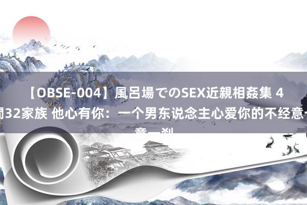 【OBSE-004】風呂場でのSEX近親相姦集 4時間32家族 他心有你：一个男东说念主心爱你的不经意一刹