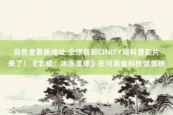 品色堂最新地址 全球首部CINITY版科普影片来了！《北极：冰冻星球》在河南省科技馆首映