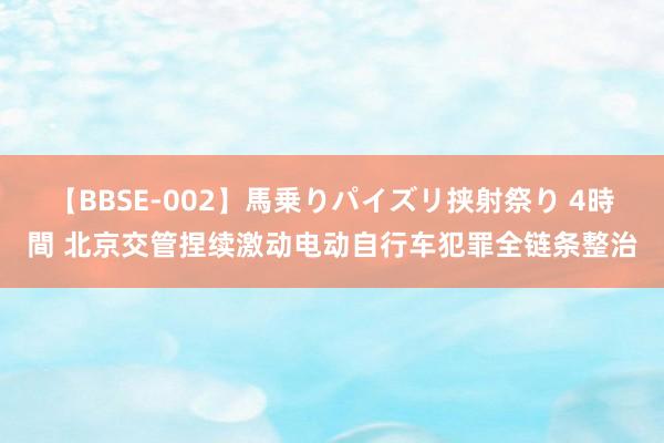 【BBSE-002】馬乗りパイズリ挟射祭り 4時間 北京交管捏续激动电动自行车犯罪全链条整治