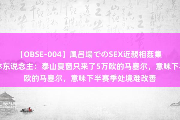 【OBSE-004】風呂場でのSEX近親相姦集 4時間32家族 媒体东说念主：泰山夏窗只来了5万欧的马塞尔，意味下半赛季处境难改善