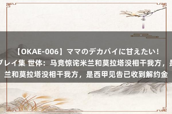 【OKAE-006】ママのデカパイに甘えたい！抜かれたい！オッパイプレイ集 世体：马竞惊诧米兰和莫拉塔没相干我方，是西甲见告已收到解约金