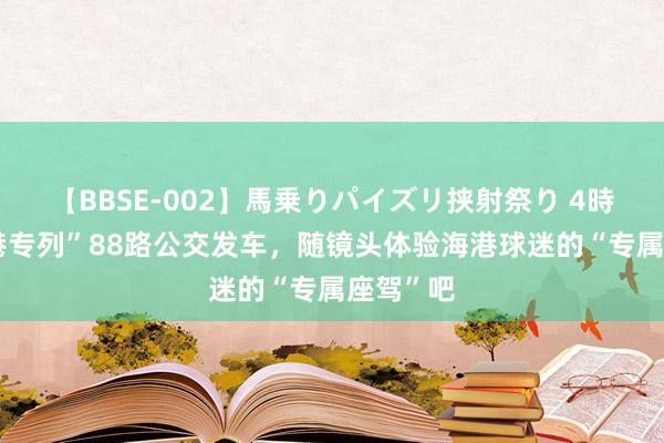 【BBSE-002】馬乗りパイズリ挟射祭り 4時間 “海港专列”88路公交发车，随镜头体验海港球迷的“专属座驾”吧