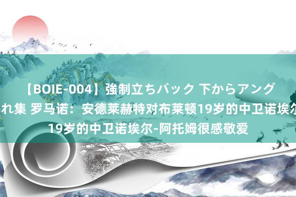 【BOIE-004】強制立ちバック 下からアングル巨乳激ハメ激揺れ集 罗马诺：安德莱赫特对布莱顿19岁的中卫诺埃尔-阿托姆很感敬爱