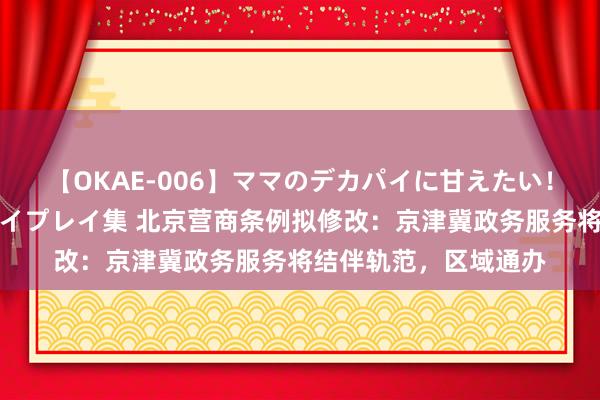 【OKAE-006】ママのデカパイに甘えたい！抜かれたい！オッパイプレイ集 北京营商条例拟修改：京津冀政务服务将结伴轨范，区域通办