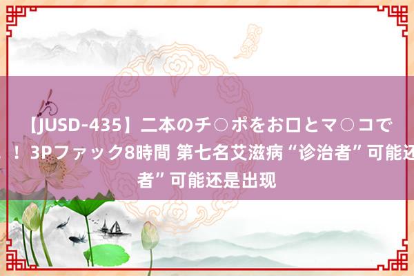 【JUSD-435】二本のチ○ポをお口とマ○コで味わう！！3Pファック8時間 第七名艾滋病“诊治者”可能还是出现