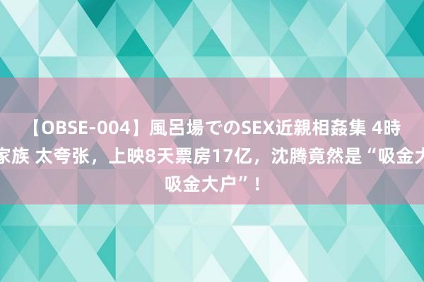 【OBSE-004】風呂場でのSEX近親相姦集 4時間32家族 太夸张，上映8天票房17亿，沈腾竟然是“吸金大户”！