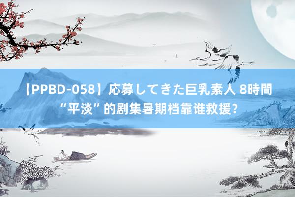 【PPBD-058】応募してきた巨乳素人 8時間 “平淡”的剧集暑期档靠谁救援？