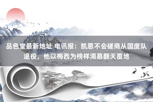 品色堂最新地址 电讯报：凯恩不会磋商从国度队退役，他以梅西为榜样渴慕翻天覆地