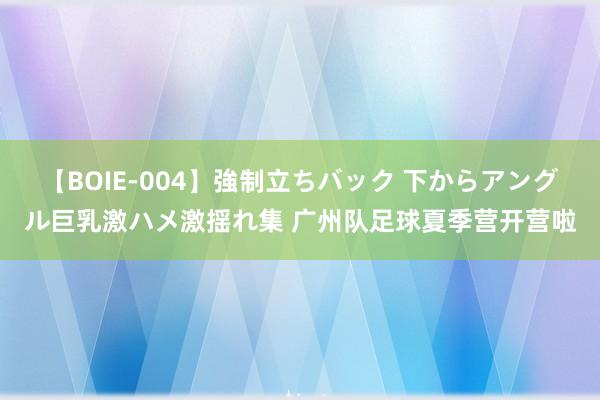 【BOIE-004】強制立ちバック 下からアングル巨乳激ハメ激揺れ集 广州队足球夏季营开营啦