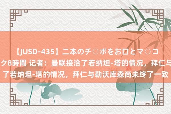 【JUSD-435】二本のチ○ポをお口とマ○コで味わう！！3Pファック8時間 记者：曼联接洽了若纳坦-塔的情况，拜仁与勒沃库森尚未终了一致