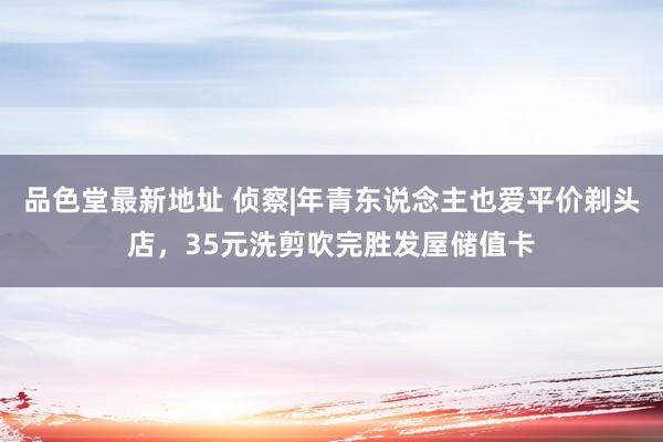 品色堂最新地址 侦察|年青东说念主也爱平价剃头店，35元洗剪吹完胜发屋储值卡