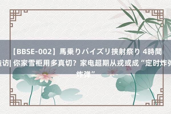 【BBSE-002】馬乗りパイズリ挟射祭り 4時間 造访| 你家雪柜用多真切？家电超期从戎或成“定时炸弹”