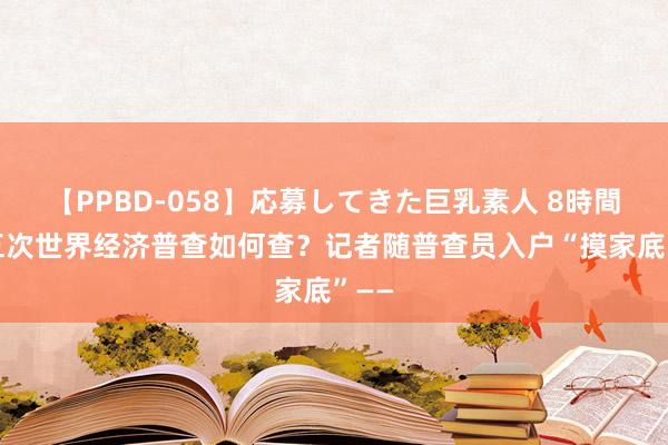 【PPBD-058】応募してきた巨乳素人 8時間 第五次世界经济普查如何查？记者随普查员入户“摸家底”——