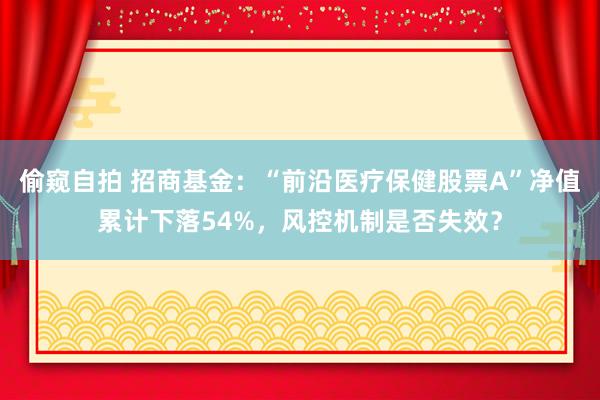 偷窥自拍 招商基金：“前沿医疗保健股票A”净值累计下落54%，风控机制是否失效？