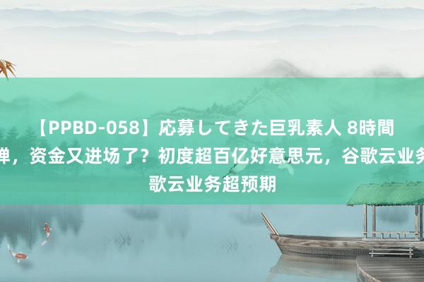 【PPBD-058】応募してきた巨乳素人 8時間 V型反弹，资金又进场了？初度超百亿好意思元，谷歌云业务超预期