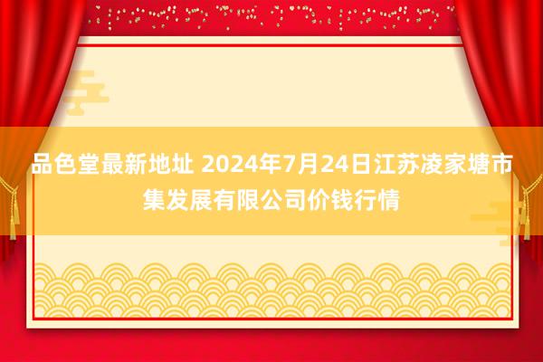 品色堂最新地址 2024年7月24日江苏凌家塘市集发展有限公司价钱行情