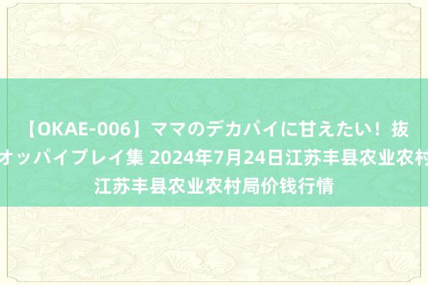 【OKAE-006】ママのデカパイに甘えたい！抜かれたい！オッパイプレイ集 2024年7月24日江苏丰县农业农村局价钱行情