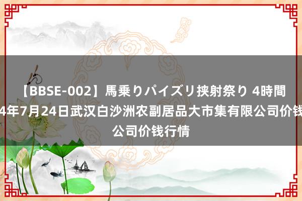 【BBSE-002】馬乗りパイズリ挟射祭り 4時間 2024年7月24日武汉白沙洲农副居品大市集有限公司价钱行情