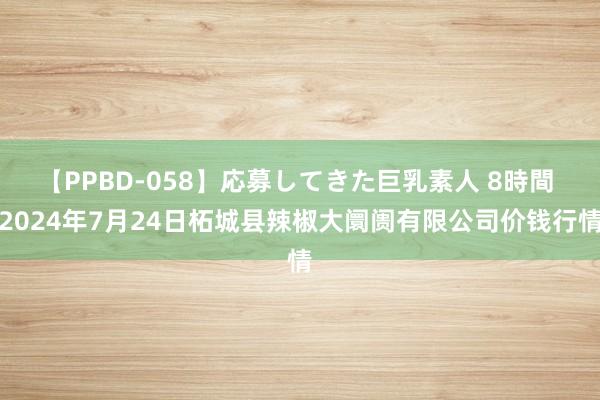 【PPBD-058】応募してきた巨乳素人 8時間 2024年7月24日柘城县辣椒大阛阓有限公司价钱行情