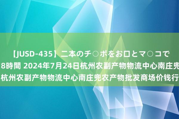 【JUSD-435】二本のチ○ポをお口とマ○コで味わう！！3Pファック8時間 2024年7月24日杭州农副产物物流中心南庄兜农产物批发商场价钱行情