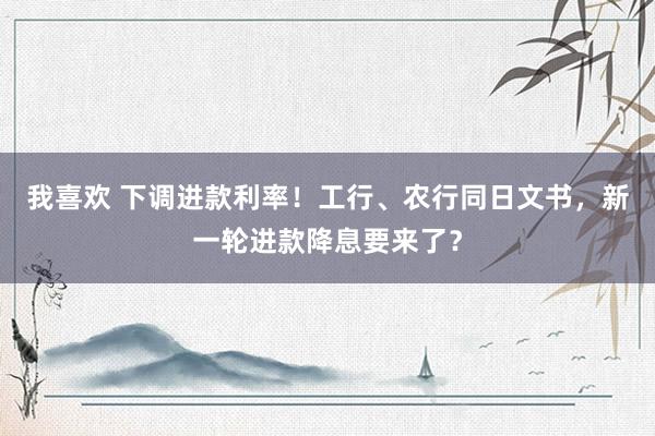 我喜欢 下调进款利率！工行、农行同日文书，新一轮进款降息要来了？