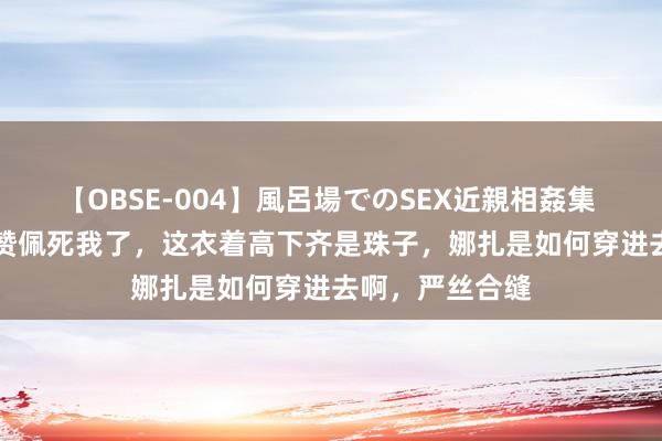 【OBSE-004】風呂場でのSEX近親相姦集 4時間32家族 赞佩死我了，这衣着高下齐是珠子，娜扎是如何穿进去啊，严丝合缝