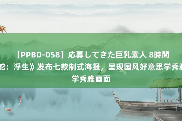 【PPBD-058】応募してきた巨乳素人 8時間 《白蛇：浮生》发布七款制式海报，呈现国风好意思学秀雅画面