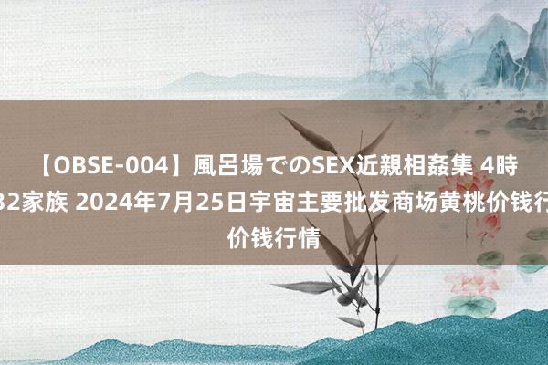 【OBSE-004】風呂場でのSEX近親相姦集 4時間32家族 2024年7月25日宇宙主要批发商场黄桃价钱行情