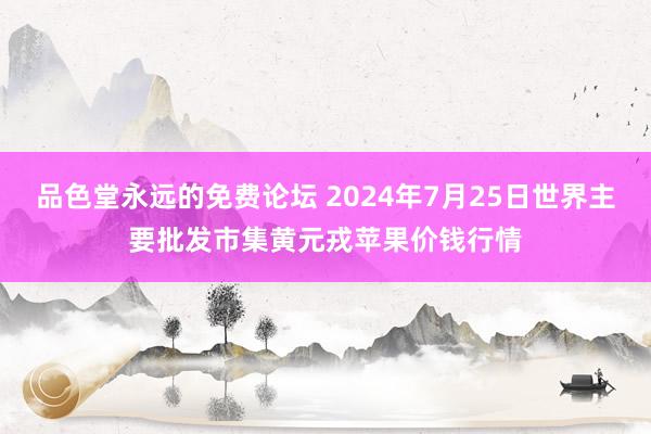 品色堂永远的免费论坛 2024年7月25日世界主要批发市集黄元戎苹果价钱行情