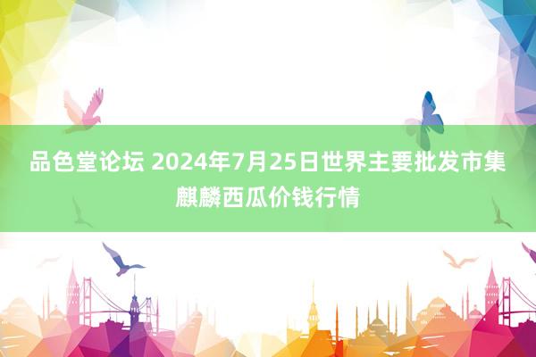 品色堂论坛 2024年7月25日世界主要批发市集麒麟西瓜价钱行情