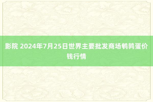 影院 2024年7月25日世界主要批发商场鹌鹑蛋价钱行情